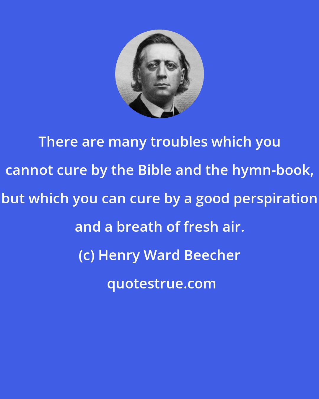 Henry Ward Beecher: There are many troubles which you cannot cure by the Bible and the hymn-book, but which you can cure by a good perspiration and a breath of fresh air.