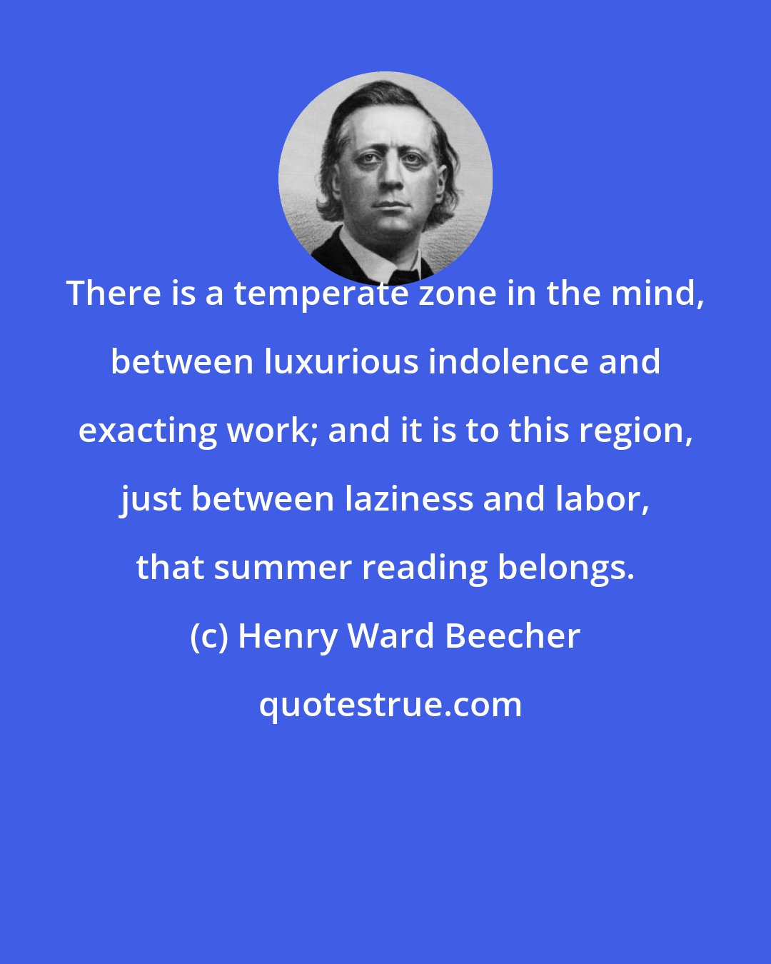 Henry Ward Beecher: There is a temperate zone in the mind, between luxurious indolence and exacting work; and it is to this region, just between laziness and labor, that summer reading belongs.