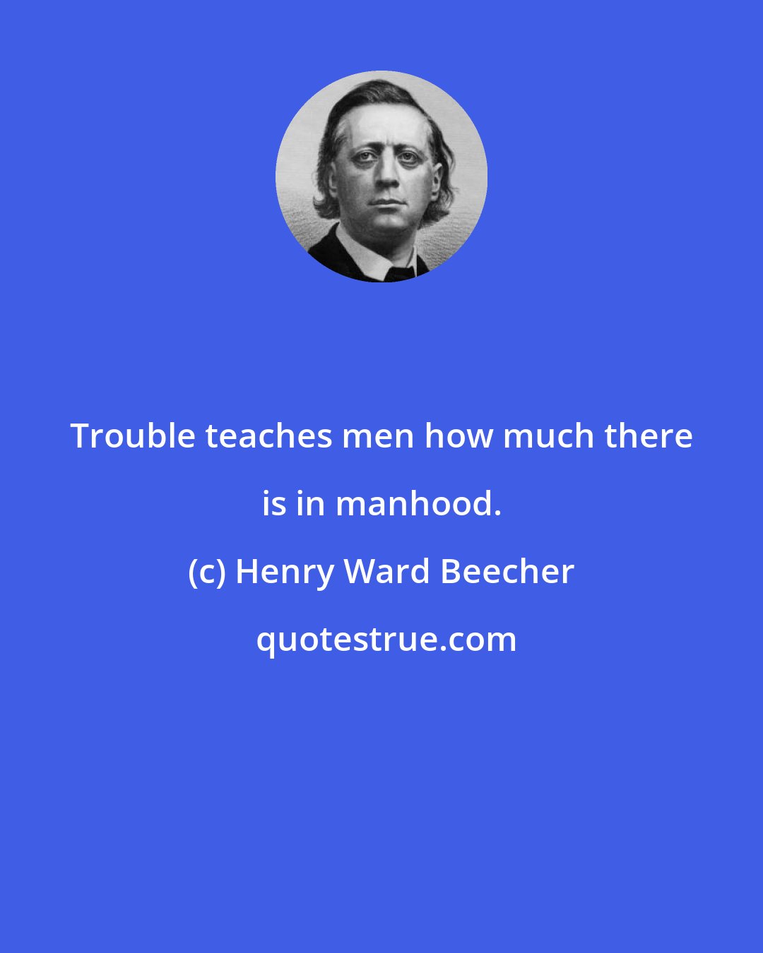 Henry Ward Beecher: Trouble teaches men how much there is in manhood.