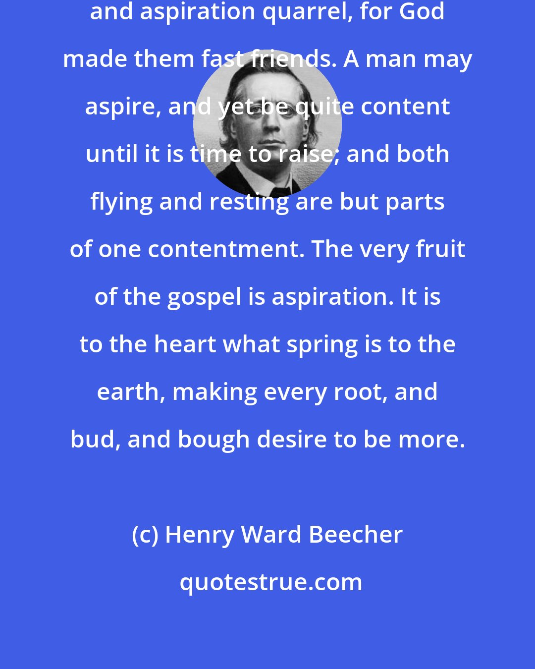 Henry Ward Beecher: We are not to make the ideas of contentment and aspiration quarrel, for God made them fast friends. A man may aspire, and yet be quite content until it is time to raise; and both flying and resting are but parts of one contentment. The very fruit of the gospel is aspiration. It is to the heart what spring is to the earth, making every root, and bud, and bough desire to be more.