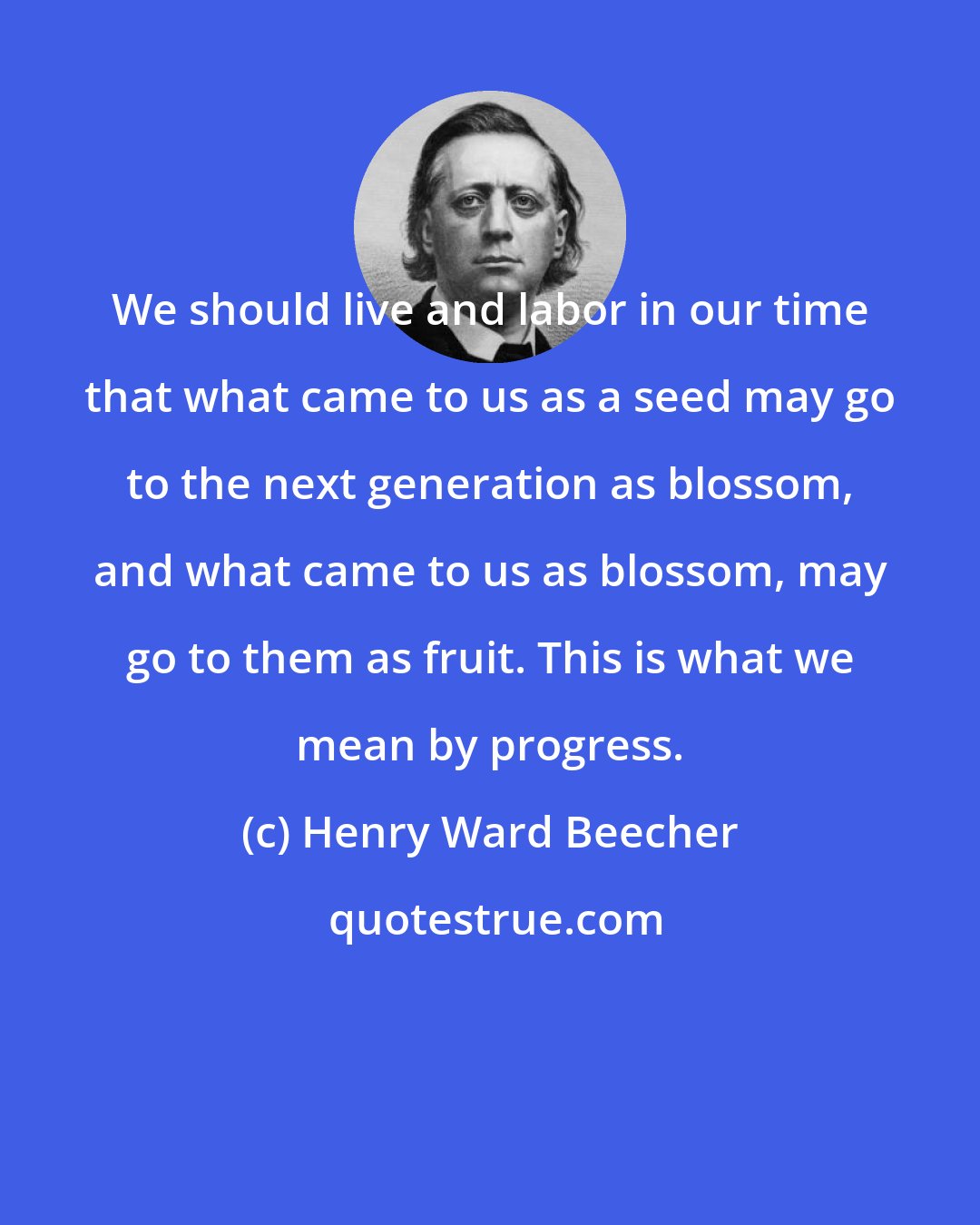 Henry Ward Beecher: We should live and labor in our time that what came to us as a seed may go to the next generation as blossom, and what came to us as blossom, may go to them as fruit. This is what we mean by progress.