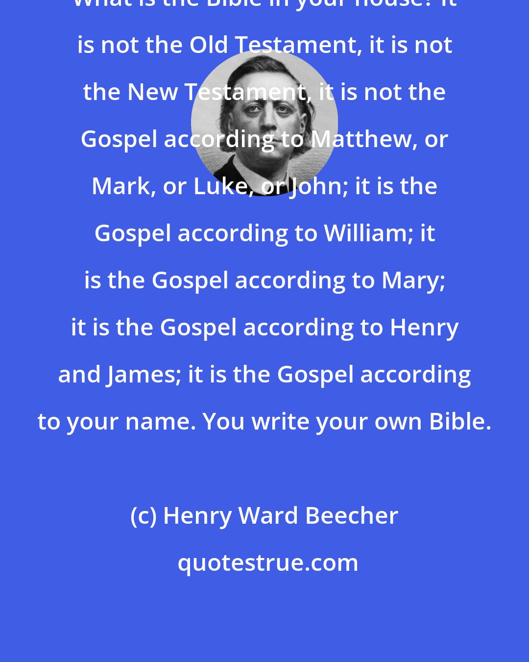 Henry Ward Beecher: What is the Bible in your house? It is not the Old Testament, it is not the New Testament, it is not the Gospel according to Matthew, or Mark, or Luke, or John; it is the Gospel according to William; it is the Gospel according to Mary; it is the Gospel according to Henry and James; it is the Gospel according to your name. You write your own Bible.