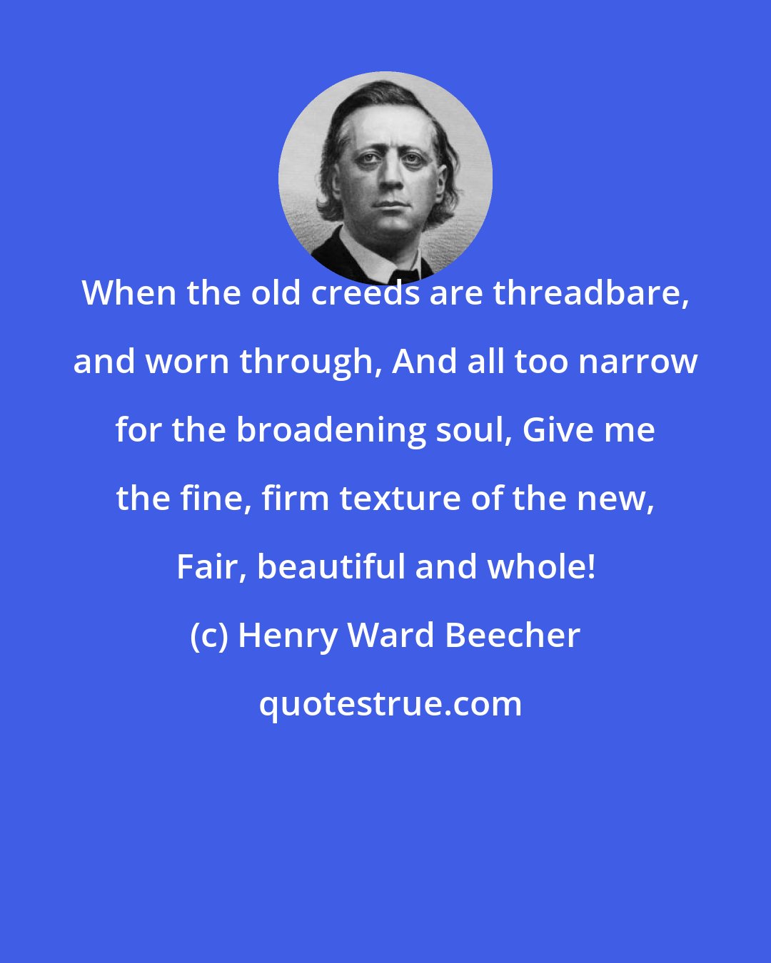 Henry Ward Beecher: When the old creeds are threadbare, and worn through, And all too narrow for the broadening soul, Give me the fine, firm texture of the new, Fair, beautiful and whole!