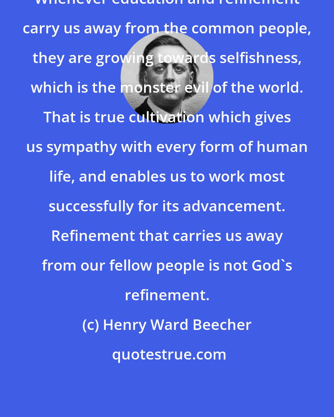 Henry Ward Beecher: Whenever education and refinement carry us away from the common people, they are growing towards selfishness, which is the monster evil of the world. That is true cultivation which gives us sympathy with every form of human life, and enables us to work most successfully for its advancement. Refinement that carries us away from our fellow people is not God's refinement.