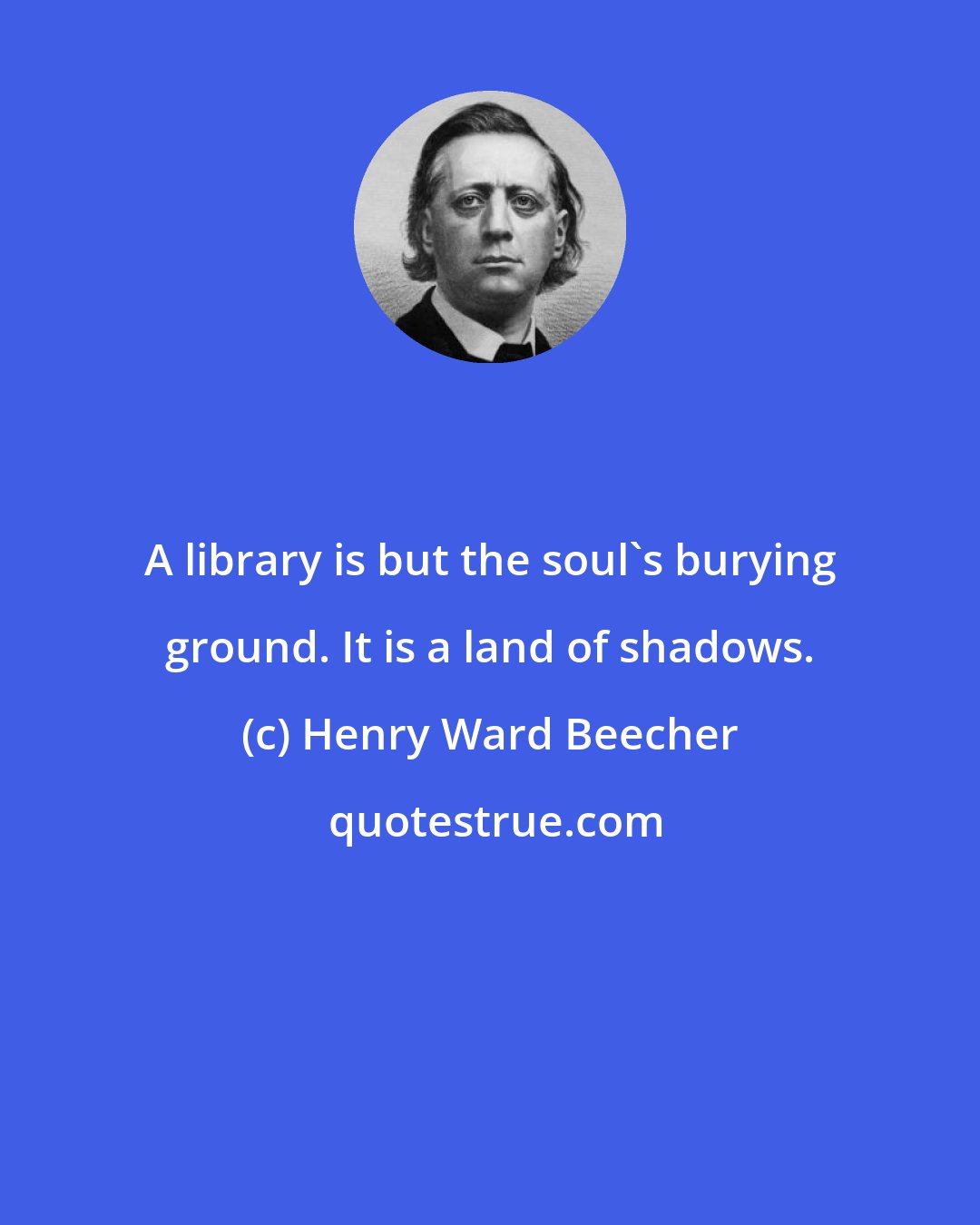 Henry Ward Beecher: A library is but the soul's burying ground. It is a land of shadows.