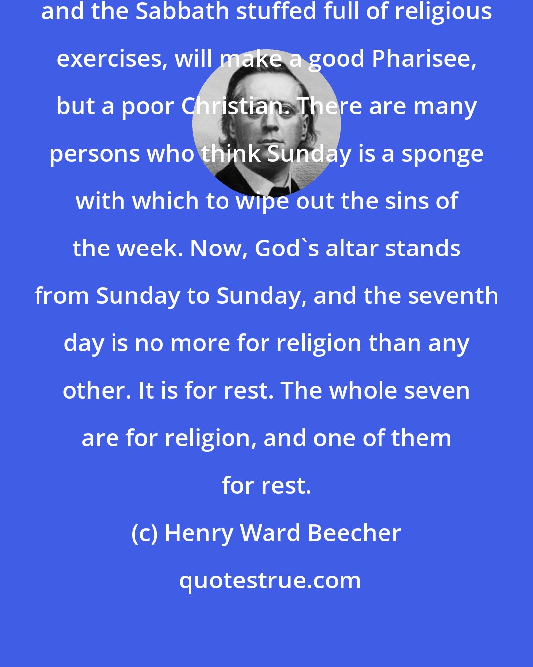 Henry Ward Beecher: A week filled up with selfishness, and the Sabbath stuffed full of religious exercises, will make a good Pharisee, but a poor Christian. There are many persons who think Sunday is a sponge with which to wipe out the sins of the week. Now, God's altar stands from Sunday to Sunday, and the seventh day is no more for religion than any other. It is for rest. The whole seven are for religion, and one of them for rest.