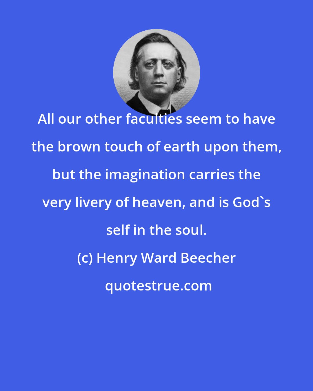 Henry Ward Beecher: All our other faculties seem to have the brown touch of earth upon them, but the imagination carries the very livery of heaven, and is God's self in the soul.