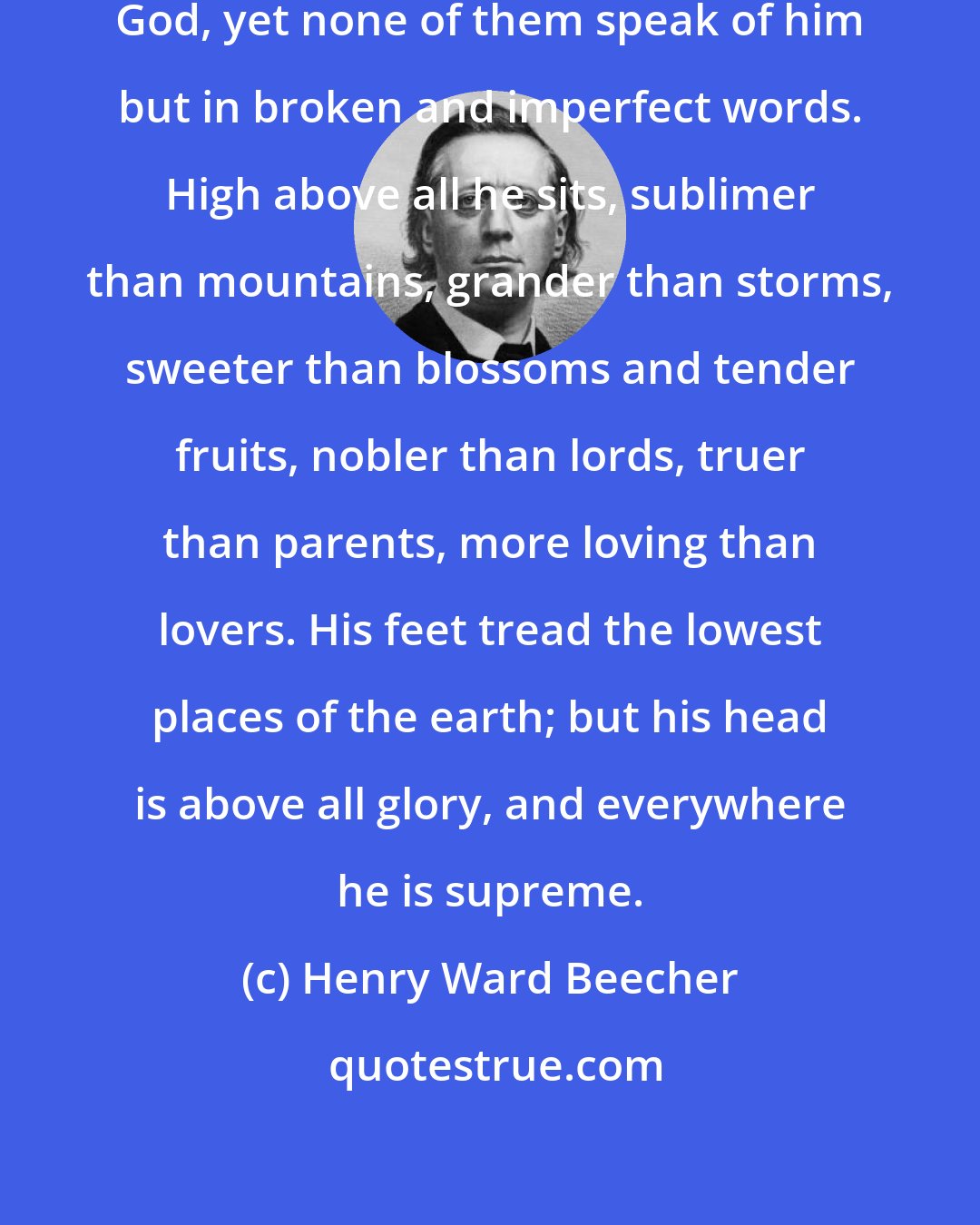 Henry Ward Beecher: All things in the natural world symbolize God, yet none of them speak of him but in broken and imperfect words. High above all he sits, sublimer than mountains, grander than storms, sweeter than blossoms and tender fruits, nobler than lords, truer than parents, more loving than lovers. His feet tread the lowest places of the earth; but his head is above all glory, and everywhere he is supreme.