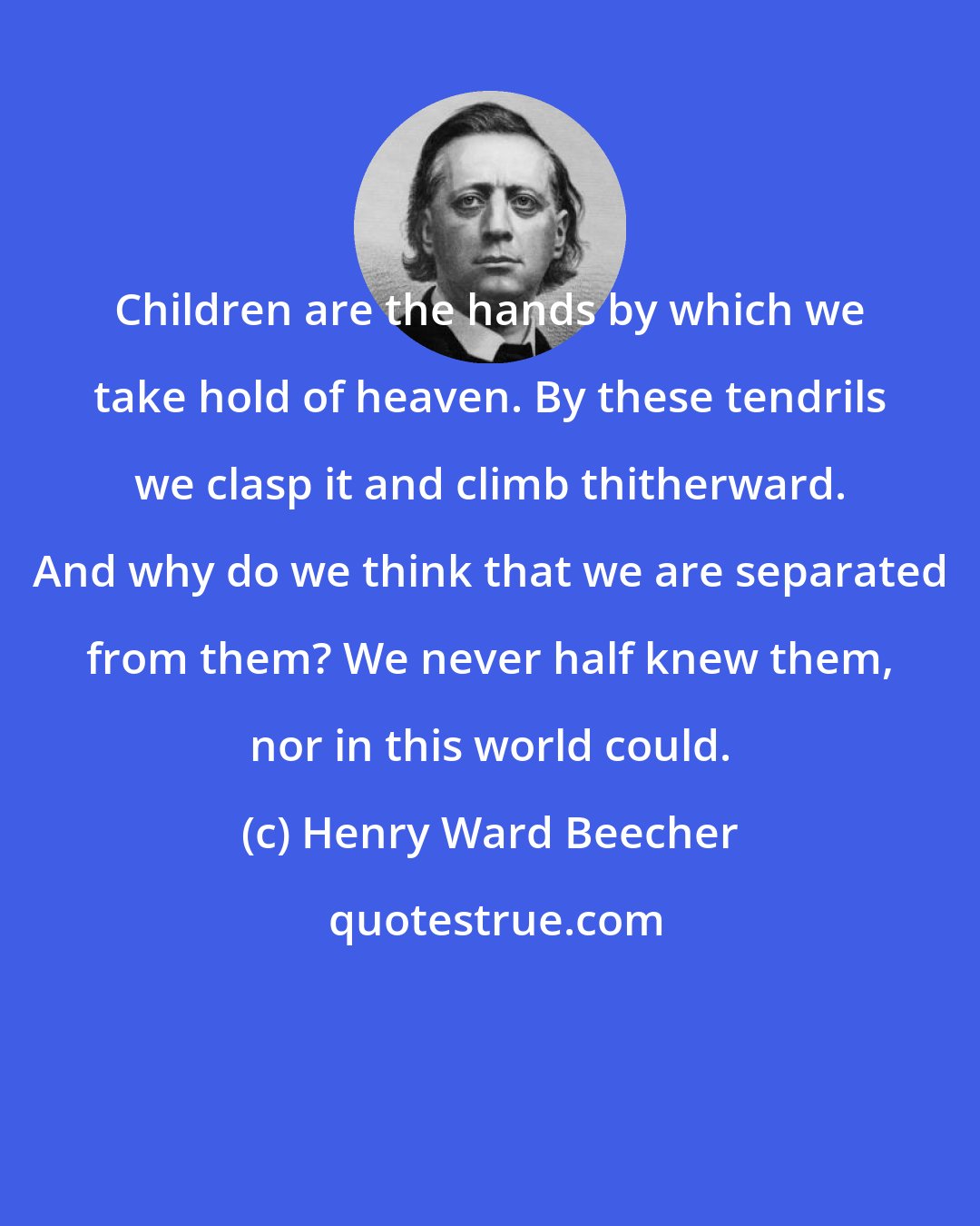 Henry Ward Beecher: Children are the hands by which we take hold of heaven. By these tendrils we clasp it and climb thitherward. And why do we think that we are separated from them? We never half knew them, nor in this world could.