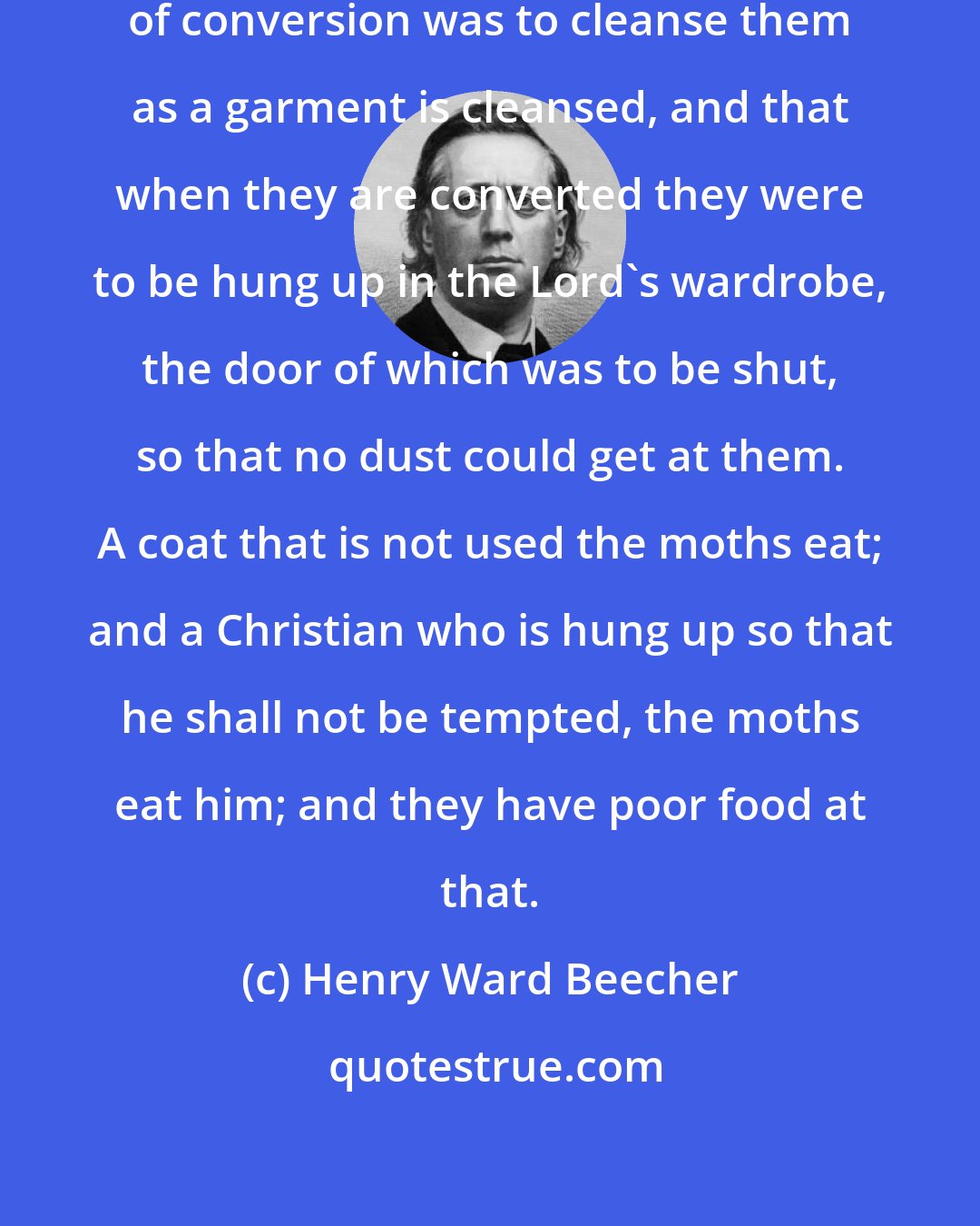 Henry Ward Beecher: I have known men who thought the object of conversion was to cleanse them as a garment is cleansed, and that when they are converted they were to be hung up in the Lord's wardrobe, the door of which was to be shut, so that no dust could get at them. A coat that is not used the moths eat; and a Christian who is hung up so that he shall not be tempted, the moths eat him; and they have poor food at that.