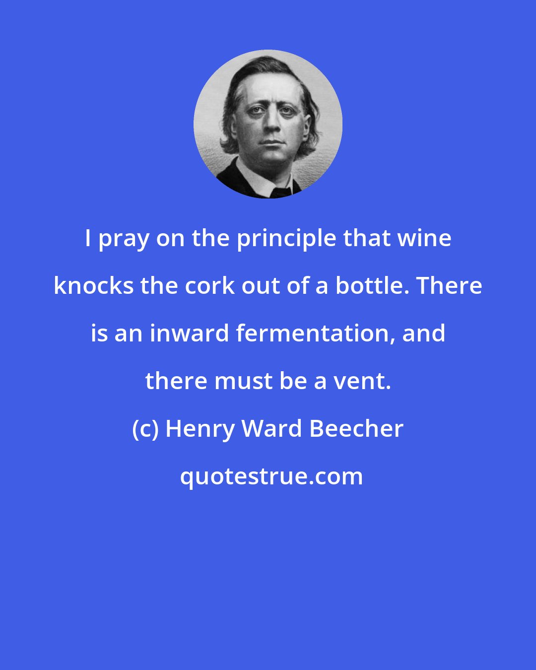 Henry Ward Beecher: I pray on the principle that wine knocks the cork out of a bottle. There is an inward fermentation, and there must be a vent.