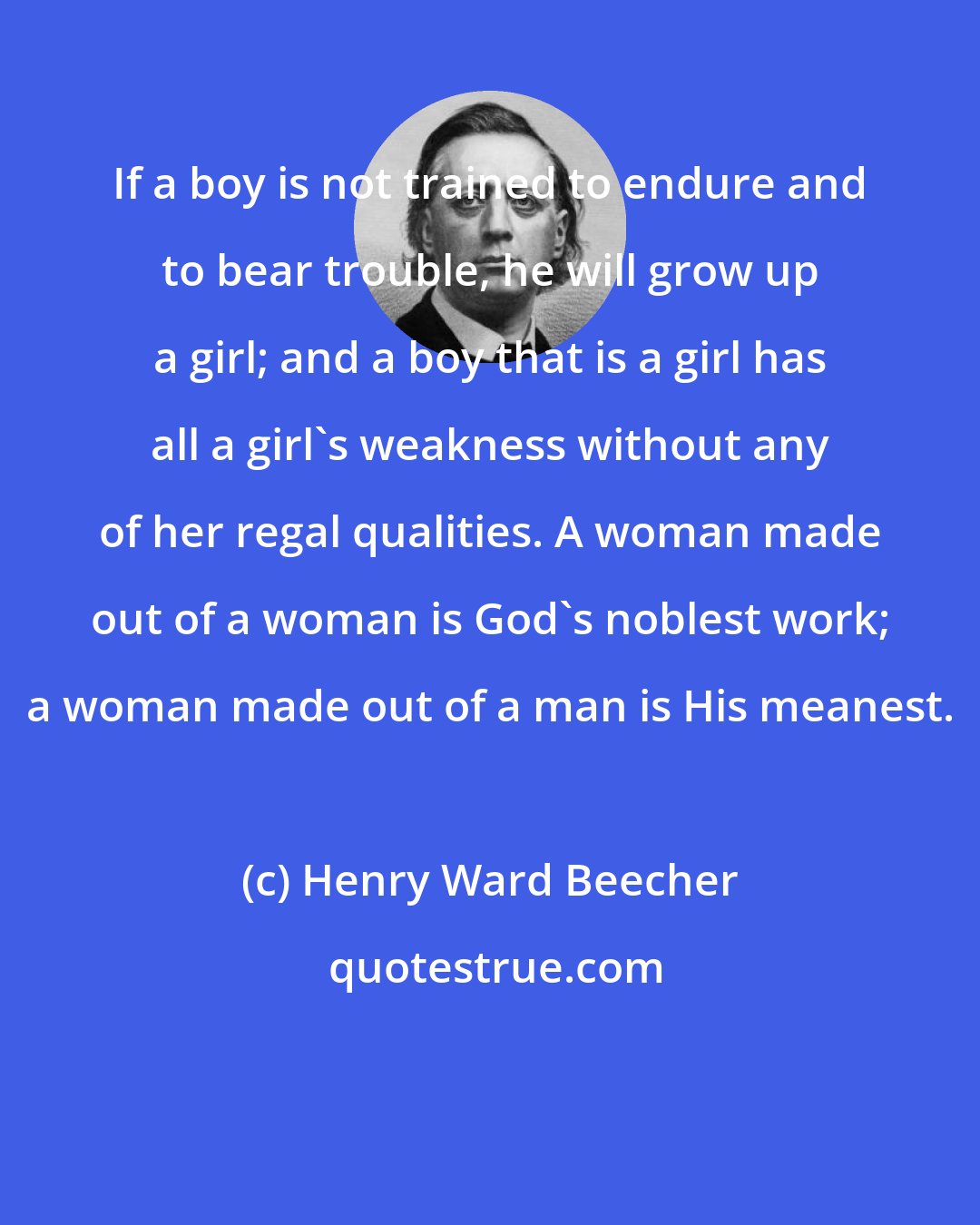 Henry Ward Beecher: If a boy is not trained to endure and to bear trouble, he will grow up a girl; and a boy that is a girl has all a girl's weakness without any of her regal qualities. A woman made out of a woman is God's noblest work; a woman made out of a man is His meanest.