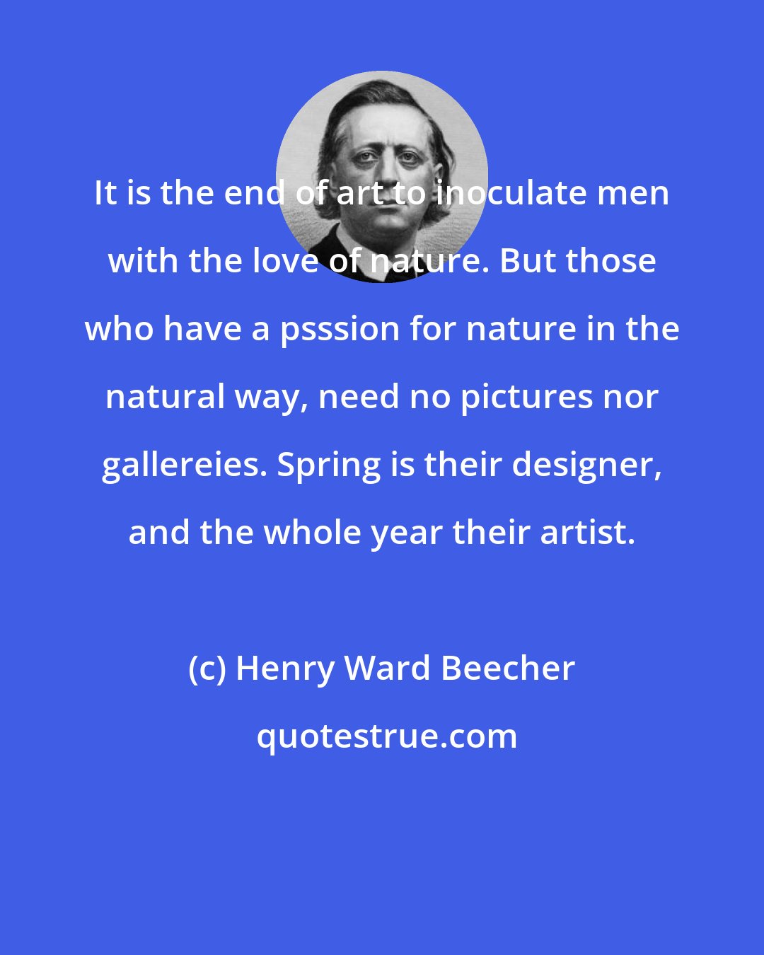 Henry Ward Beecher: It is the end of art to inoculate men with the love of nature. But those who have a psssion for nature in the natural way, need no pictures nor gallereies. Spring is their designer, and the whole year their artist.