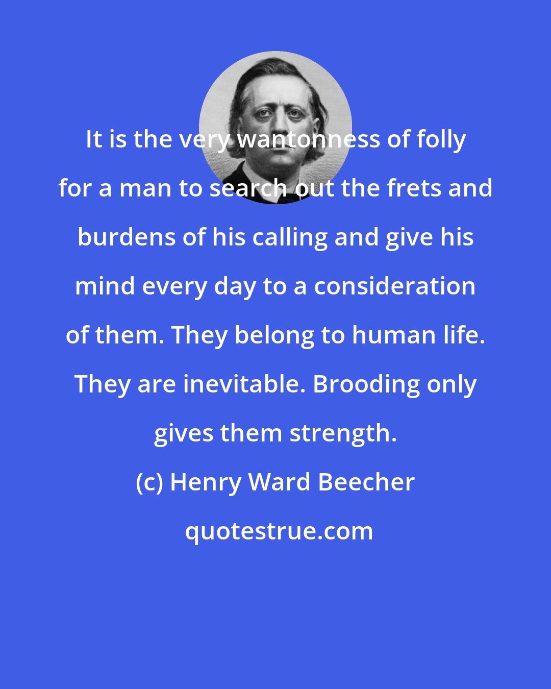 Henry Ward Beecher: It is the very wantonness of folly for a man to search out the frets and burdens of his calling and give his mind every day to a consideration of them. They belong to human life. They are inevitable. Brooding only gives them strength.