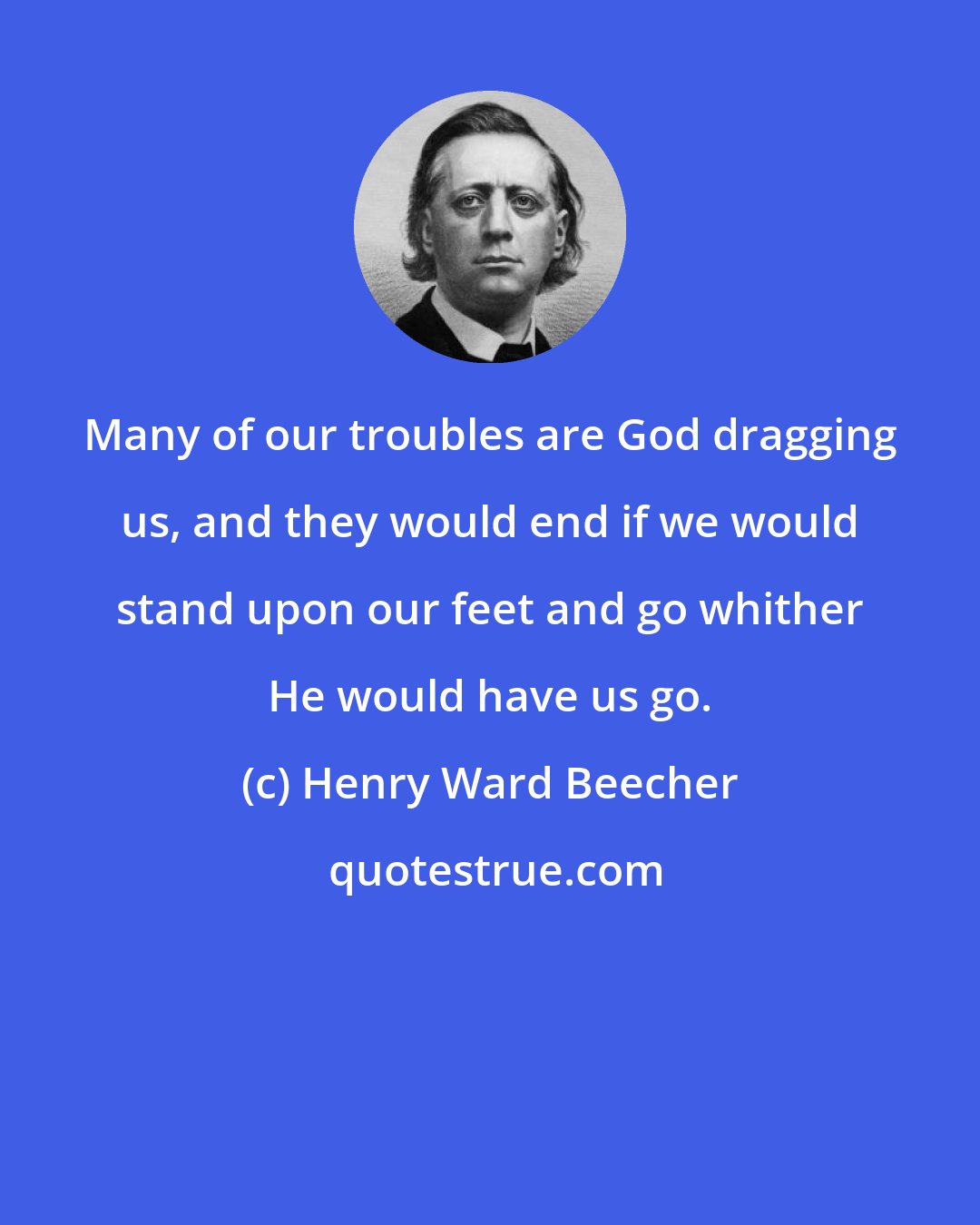 Henry Ward Beecher: Many of our troubles are God dragging us, and they would end if we would stand upon our feet and go whither He would have us go.