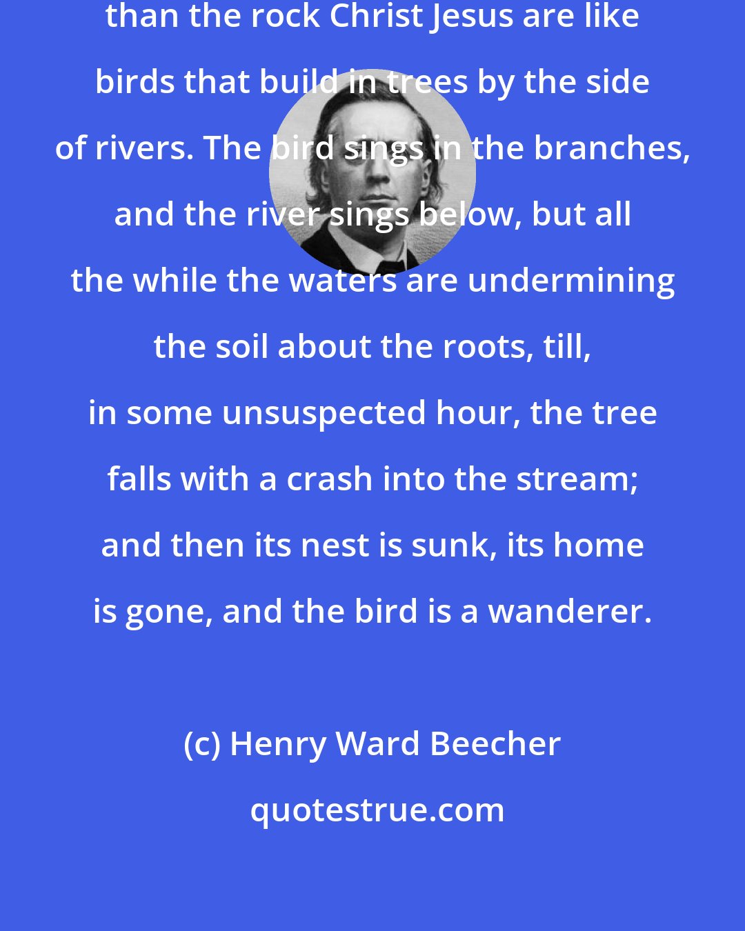 Henry Ward Beecher: Men who stand on any other foundation than the rock Christ Jesus are like birds that build in trees by the side of rivers. The bird sings in the branches, and the river sings below, but all the while the waters are undermining the soil about the roots, till, in some unsuspected hour, the tree falls with a crash into the stream; and then its nest is sunk, its home is gone, and the bird is a wanderer.