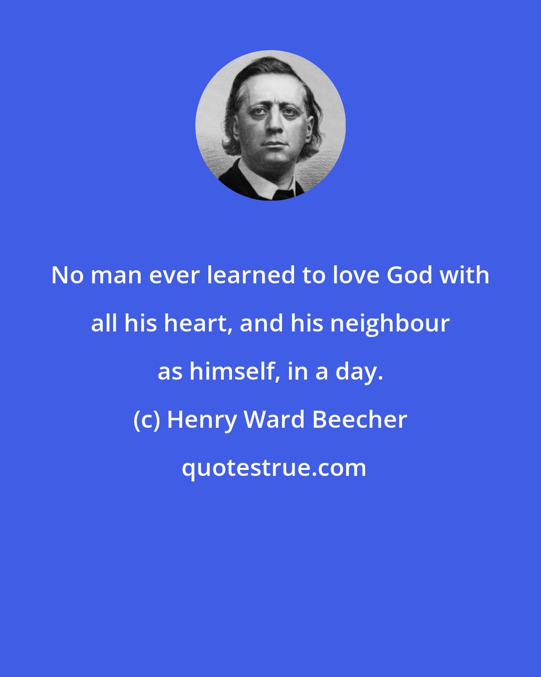 Henry Ward Beecher: No man ever learned to love God with all his heart, and his neighbour as himself, in a day.