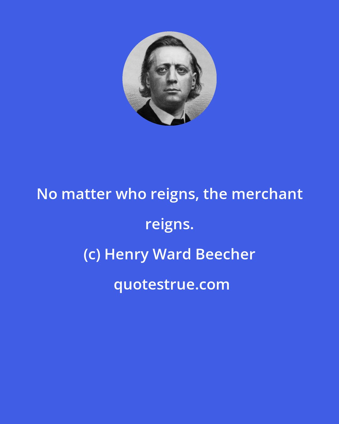 Henry Ward Beecher: No matter who reigns, the merchant reigns.