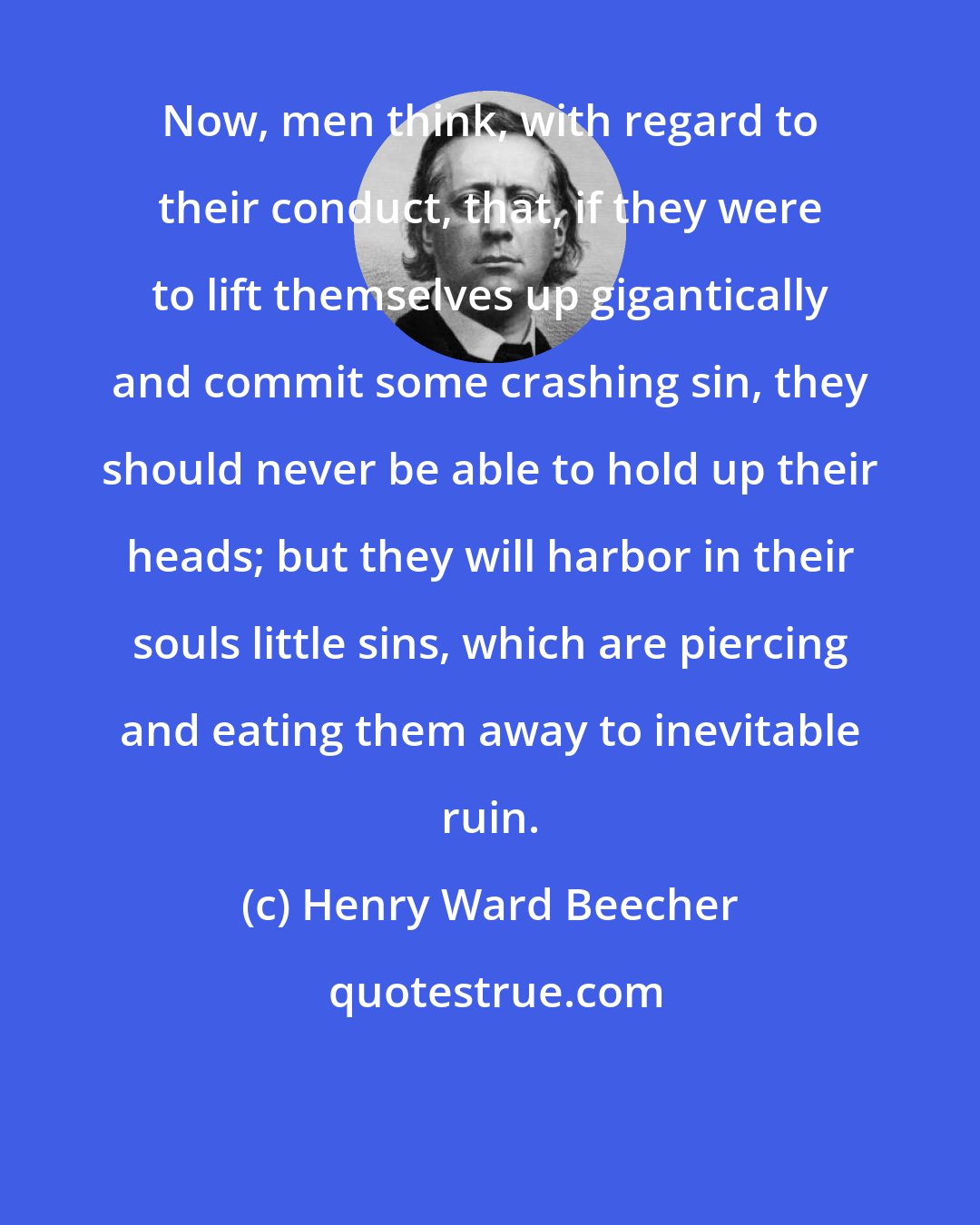 Henry Ward Beecher: Now, men think, with regard to their conduct, that, if they were to lift themselves up gigantically and commit some crashing sin, they should never be able to hold up their heads; but they will harbor in their souls little sins, which are piercing and eating them away to inevitable ruin.