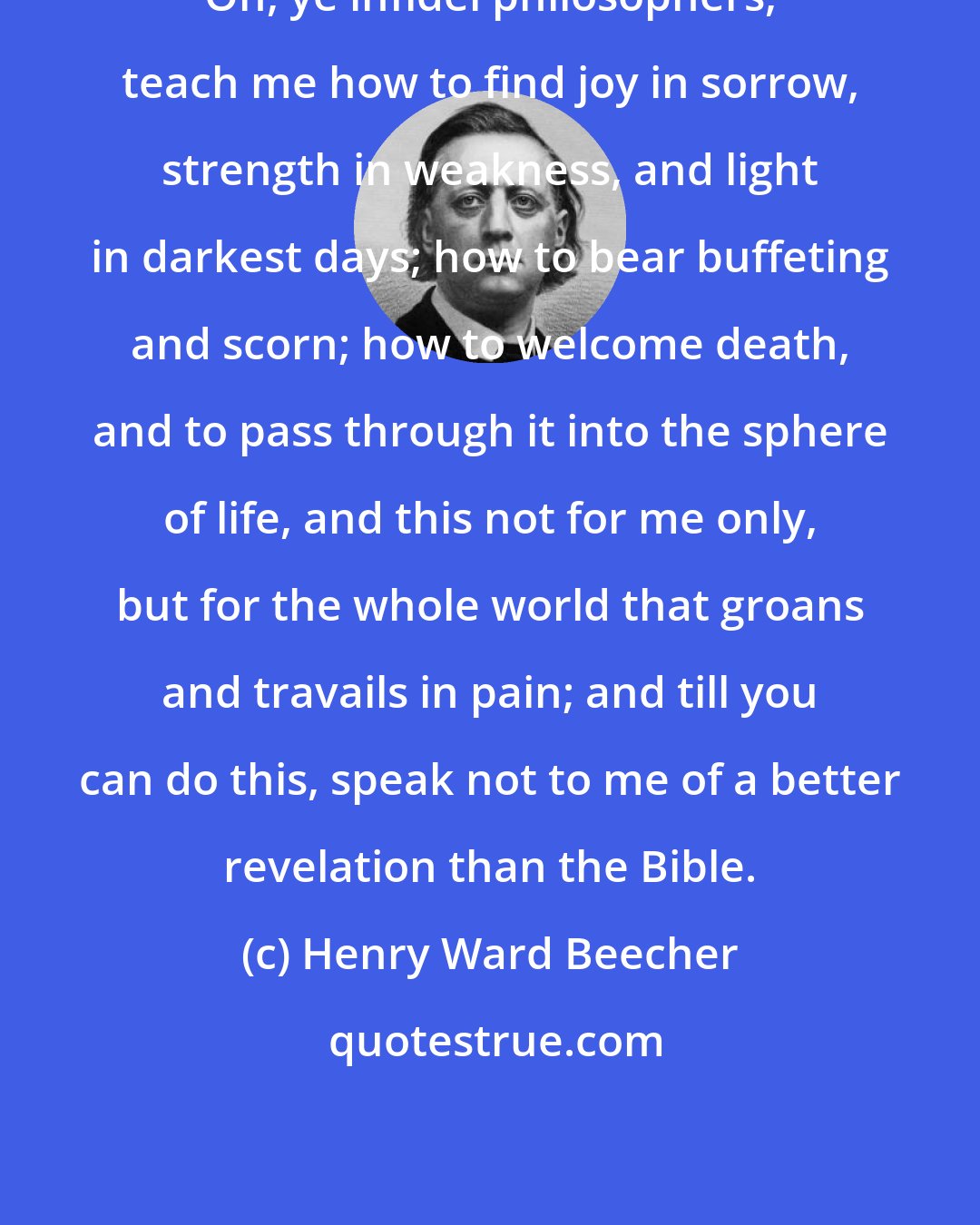 Henry Ward Beecher: Oh, ye infidel philosophers, teach me how to find joy in sorrow, strength in weakness, and light in darkest days; how to bear buffeting and scorn; how to welcome death, and to pass through it into the sphere of life, and this not for me only, but for the whole world that groans and travails in pain; and till you can do this, speak not to me of a better revelation than the Bible.