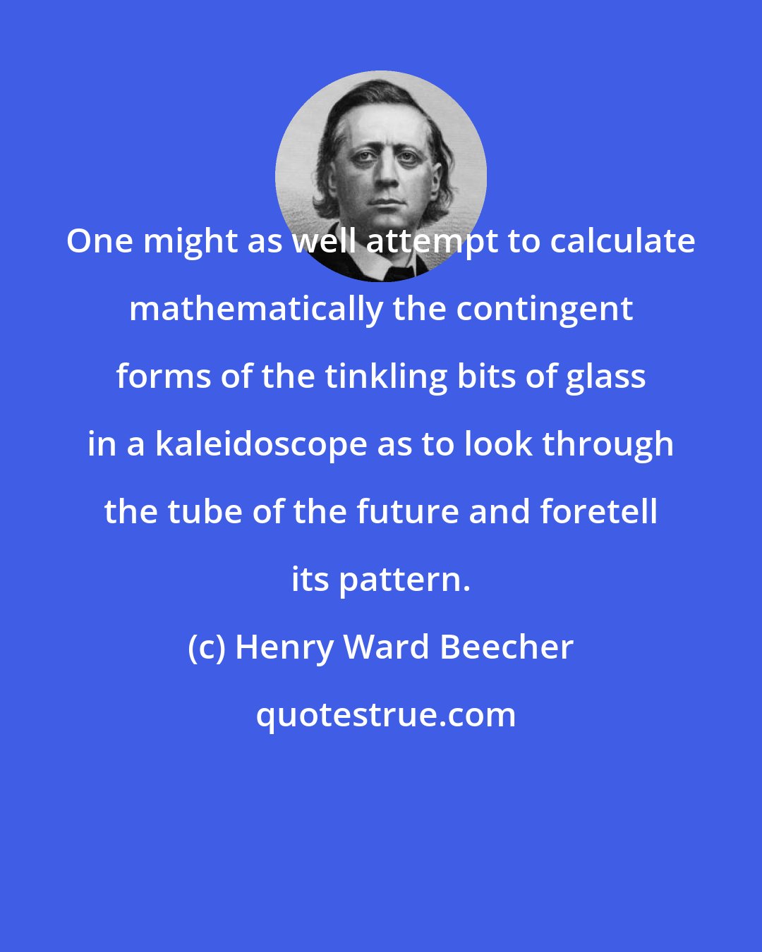 Henry Ward Beecher: One might as well attempt to calculate mathematically the contingent forms of the tinkling bits of glass in a kaleidoscope as to look through the tube of the future and foretell its pattern.