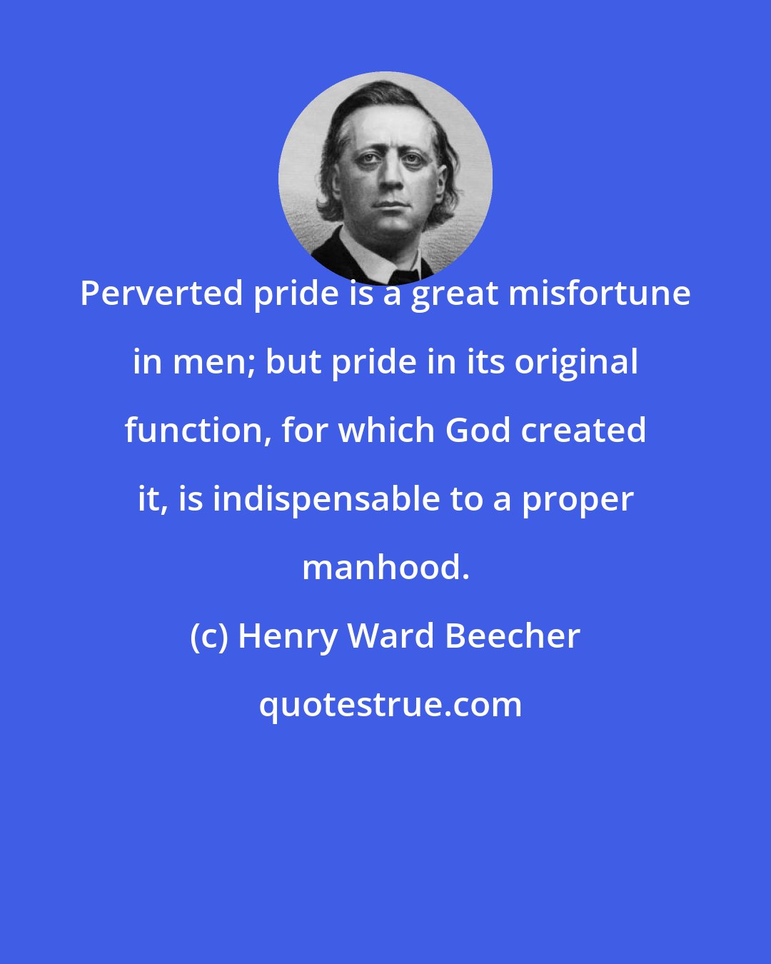 Henry Ward Beecher: Perverted pride is a great misfortune in men; but pride in its original function, for which God created it, is indispensable to a proper manhood.