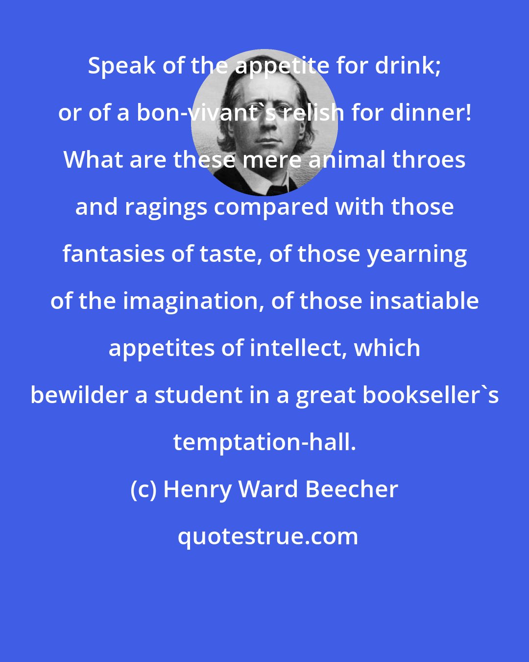 Henry Ward Beecher: Speak of the appetite for drink; or of a bon-vivant's relish for dinner! What are these mere animal throes and ragings compared with those fantasies of taste, of those yearning of the imagination, of those insatiable appetites of intellect, which bewilder a student in a great bookseller's temptation-hall.