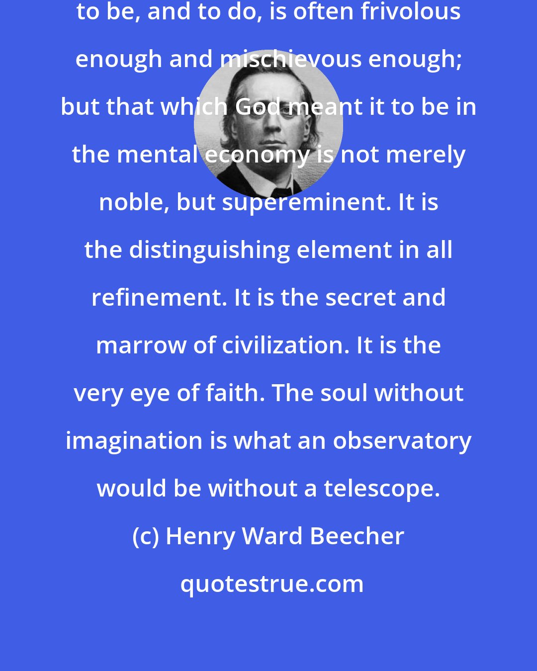 Henry Ward Beecher: That which men suppose the imagination to be, and to do, is often frivolous enough and mischievous enough; but that which God meant it to be in the mental economy is not merely noble, but supereminent. It is the distinguishing element in all refinement. It is the secret and marrow of civilization. It is the very eye of faith. The soul without imagination is what an observatory would be without a telescope.