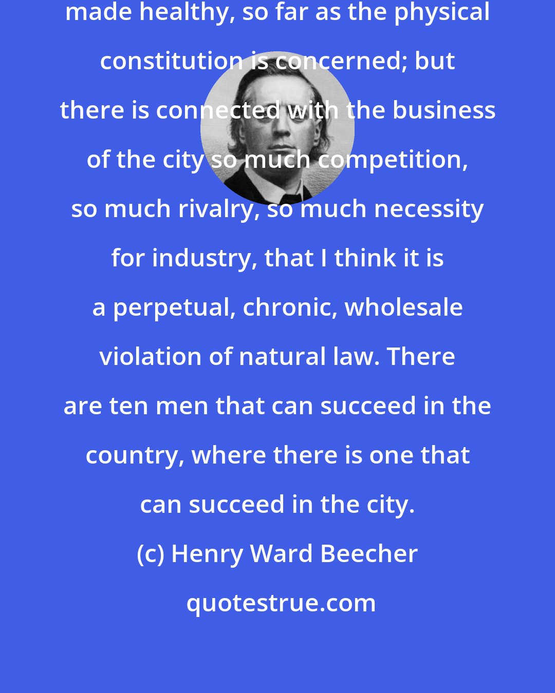 Henry Ward Beecher: The conditions of city life may be made healthy, so far as the physical constitution is concerned; but there is connected with the business of the city so much competition, so much rivalry, so much necessity for industry, that I think it is a perpetual, chronic, wholesale violation of natural law. There are ten men that can succeed in the country, where there is one that can succeed in the city.