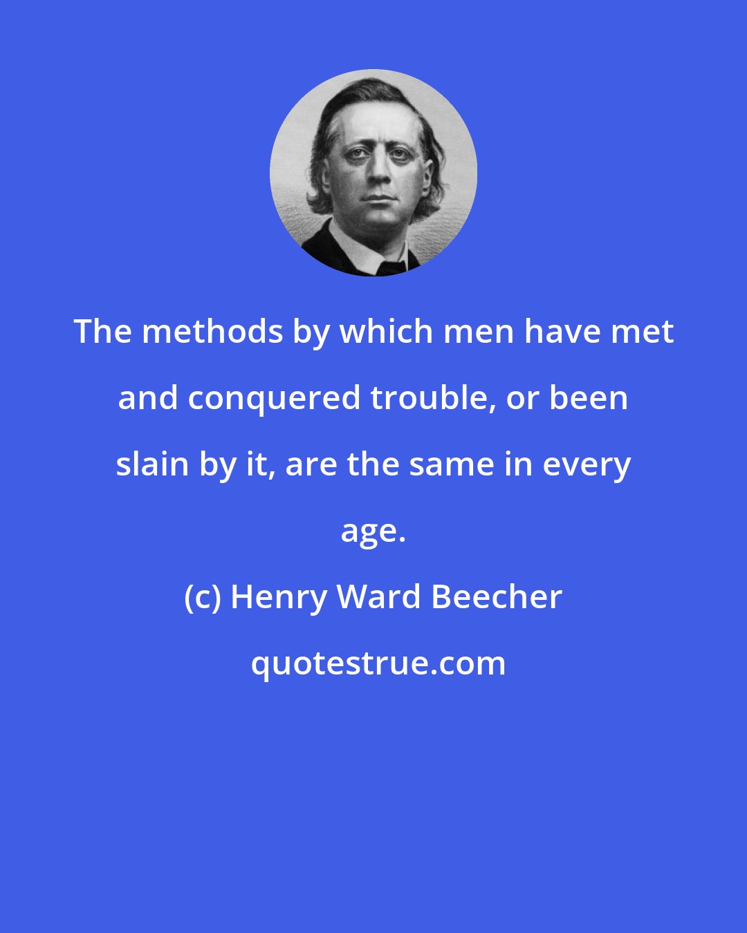 Henry Ward Beecher: The methods by which men have met and conquered trouble, or been slain by it, are the same in every age.