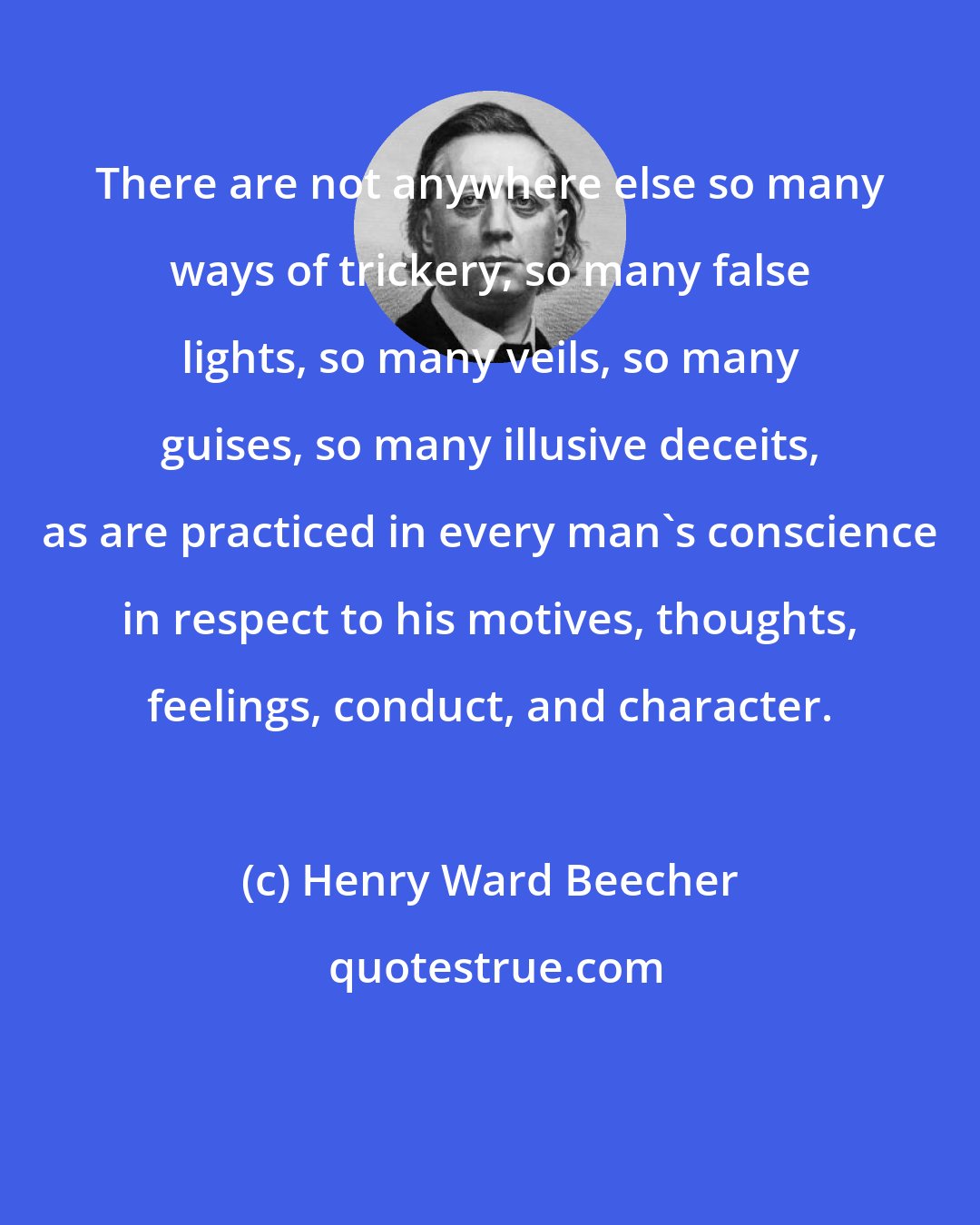 Henry Ward Beecher: There are not anywhere else so many ways of trickery, so many false lights, so many veils, so many guises, so many illusive deceits, as are practiced in every man's conscience in respect to his motives, thoughts, feelings, conduct, and character.