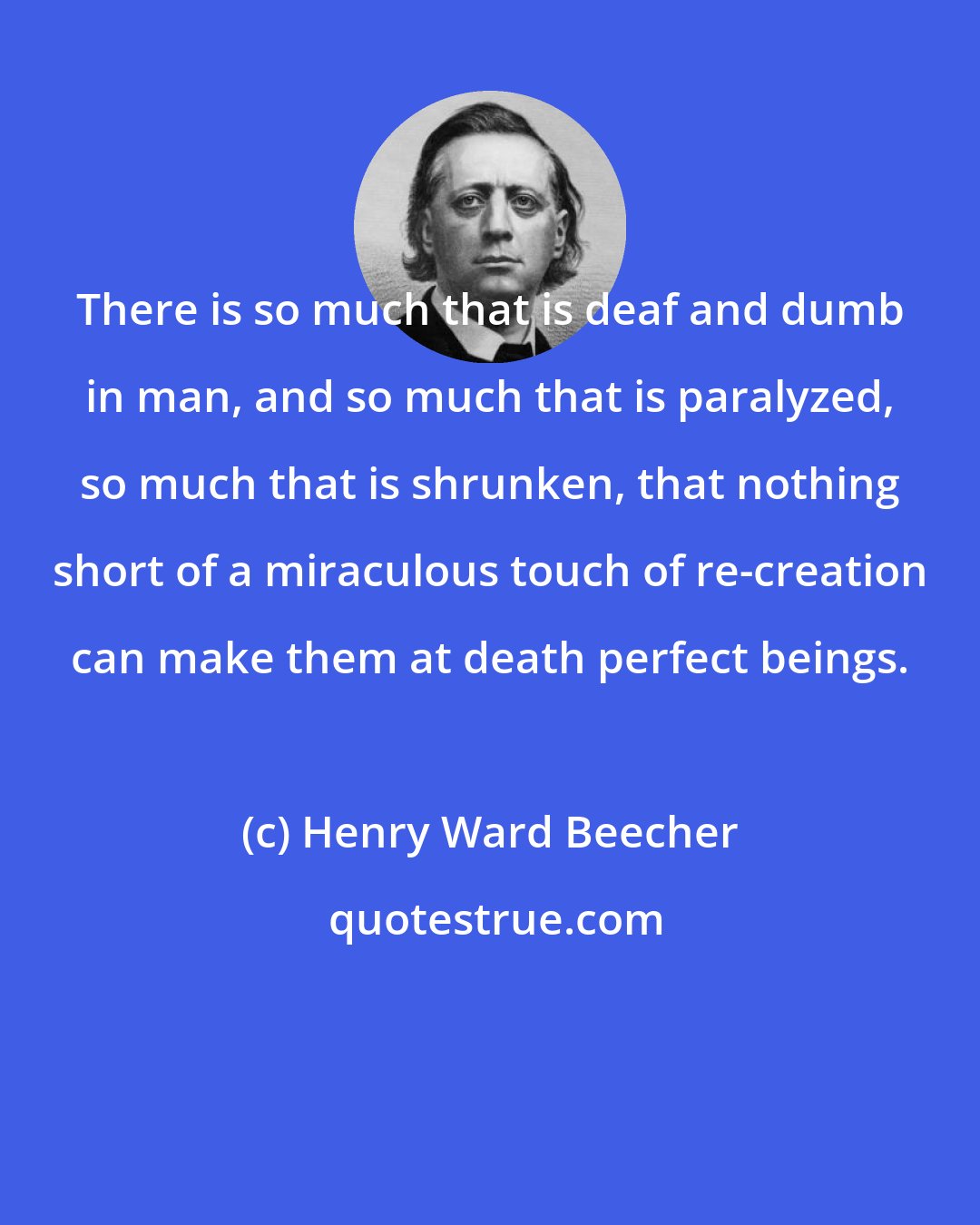 Henry Ward Beecher: There is so much that is deaf and dumb in man, and so much that is paralyzed, so much that is shrunken, that nothing short of a miraculous touch of re-creation can make them at death perfect beings.