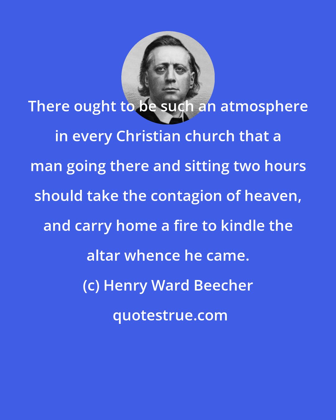 Henry Ward Beecher: There ought to be such an atmosphere in every Christian church that a man going there and sitting two hours should take the contagion of heaven, and carry home a fire to kindle the altar whence he came.