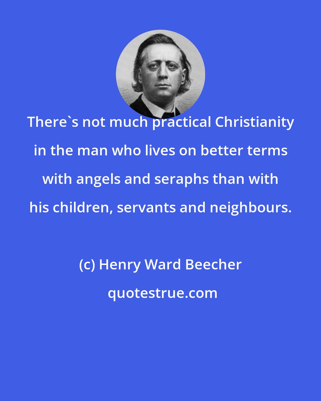 Henry Ward Beecher: There's not much practical Christianity in the man who lives on better terms with angels and seraphs than with his children, servants and neighbours.