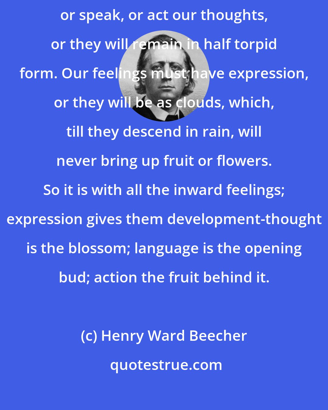 Henry Ward Beecher: Thinking cannot be clear until it has had expression-we must write, or speak, or act our thoughts, or they will remain in half torpid form. Our feelings must have expression, or they will be as clouds, which, till they descend in rain, will never bring up fruit or flowers. So it is with all the inward feelings; expression gives them development-thought is the blossom; language is the opening bud; action the fruit behind it.