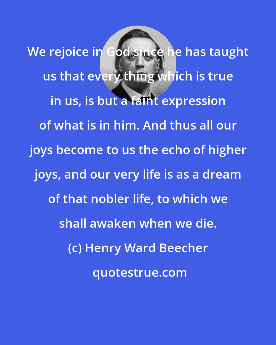 Henry Ward Beecher: We rejoice in God since he has taught us that every thing which is true in us, is but a faint expression of what is in him. And thus all our joys become to us the echo of higher joys, and our very life is as a dream of that nobler life, to which we shall awaken when we die.