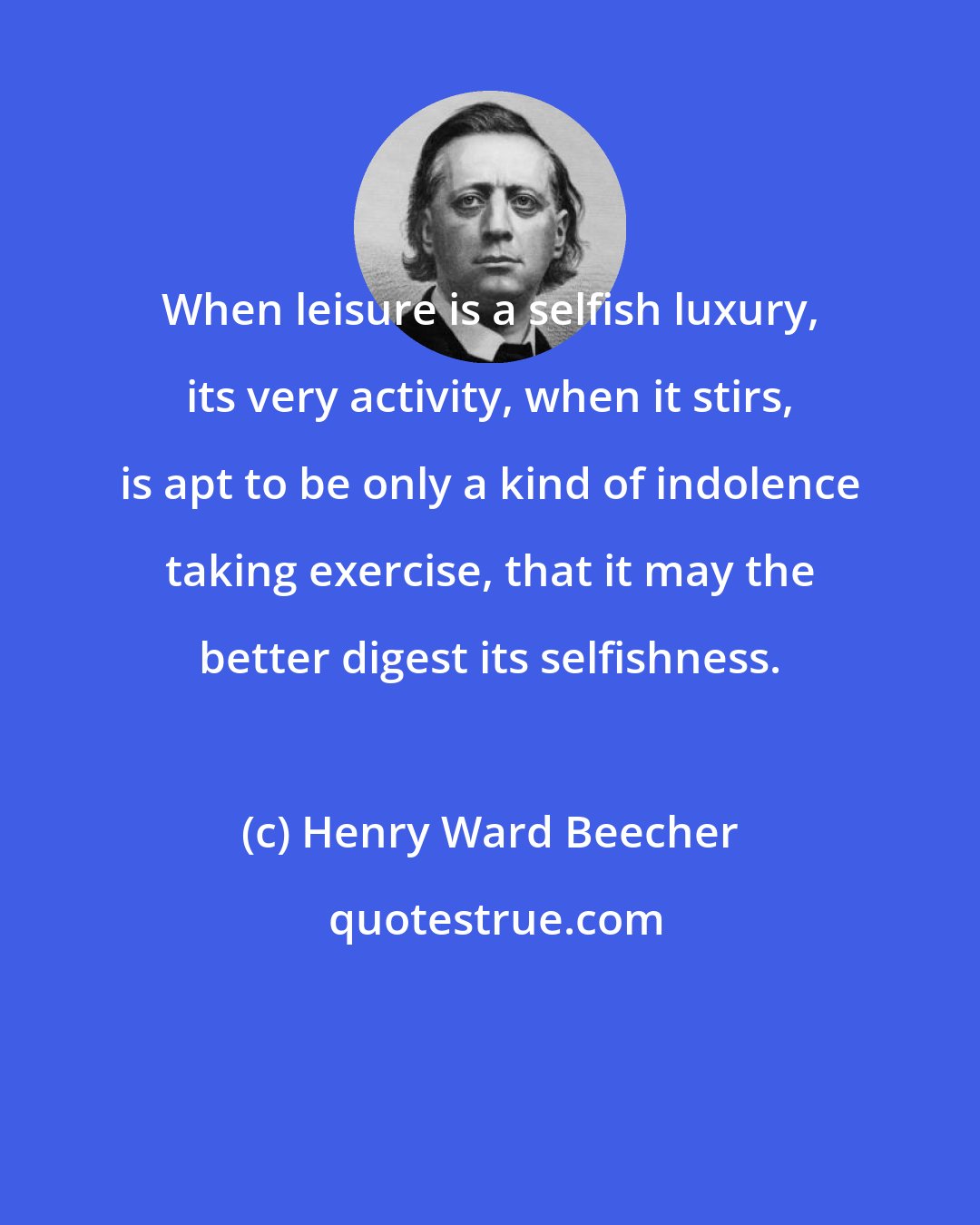 Henry Ward Beecher: When leisure is a selfish luxury, its very activity, when it stirs, is apt to be only a kind of indolence taking exercise, that it may the better digest its selfishness.