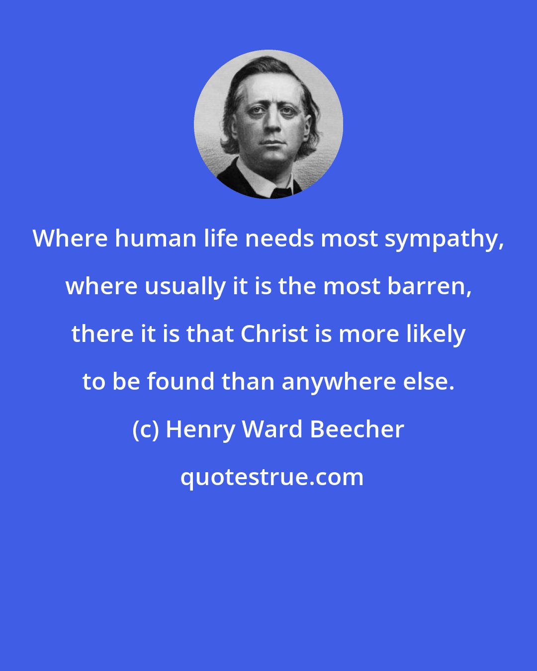 Henry Ward Beecher: Where human life needs most sympathy, where usually it is the most barren, there it is that Christ is more likely to be found than anywhere else.