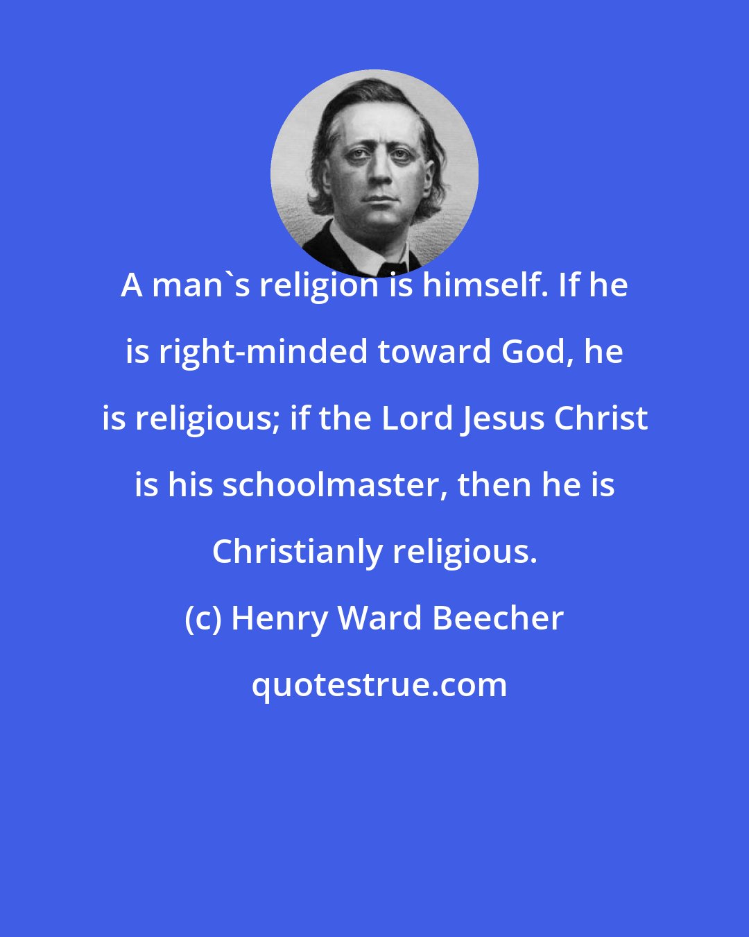 Henry Ward Beecher: A man's religion is himself. If he is right-minded toward God, he is religious; if the Lord Jesus Christ is his schoolmaster, then he is Christianly religious.