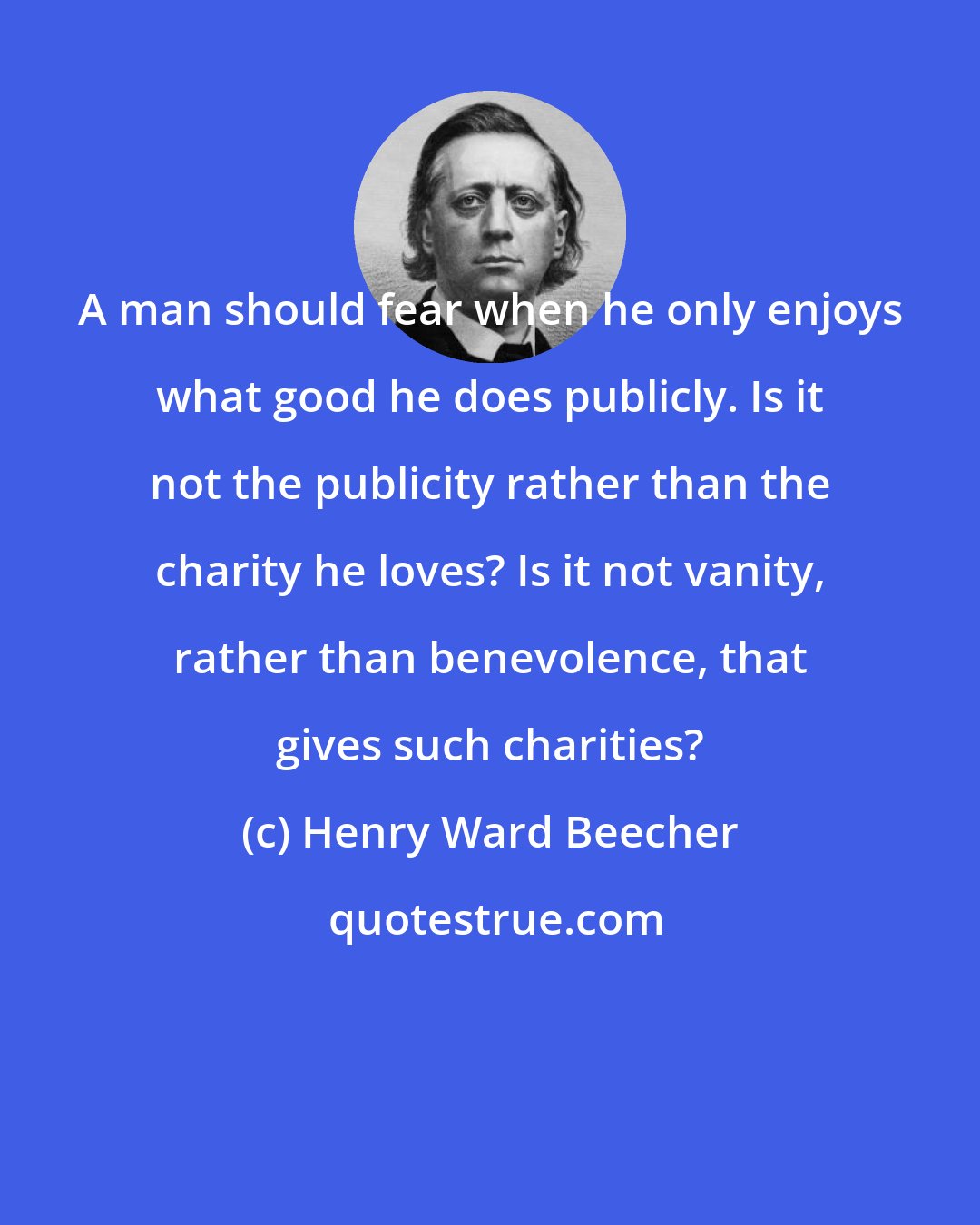 Henry Ward Beecher: A man should fear when he only enjoys what good he does publicly. Is it not the publicity rather than the charity he loves? Is it not vanity, rather than benevolence, that gives such charities?