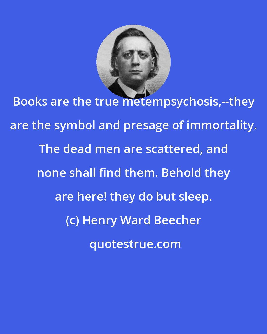 Henry Ward Beecher: Books are the true metempsychosis,--they are the symbol and presage of immortality. The dead men are scattered, and none shall find them. Behold they are here! they do but sleep.