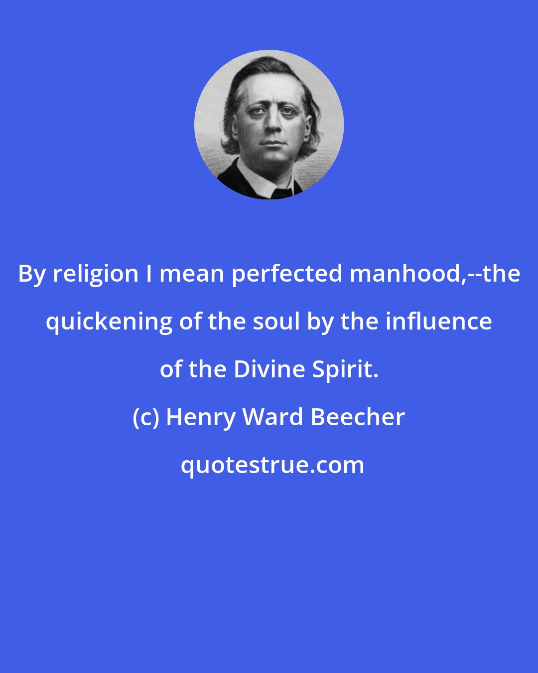 Henry Ward Beecher: By religion I mean perfected manhood,--the quickening of the soul by the influence of the Divine Spirit.