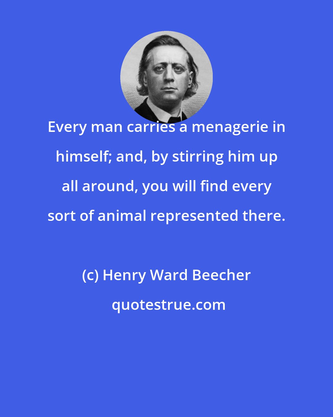 Henry Ward Beecher: Every man carries a menagerie in himself; and, by stirring him up all around, you will find every sort of animal represented there.