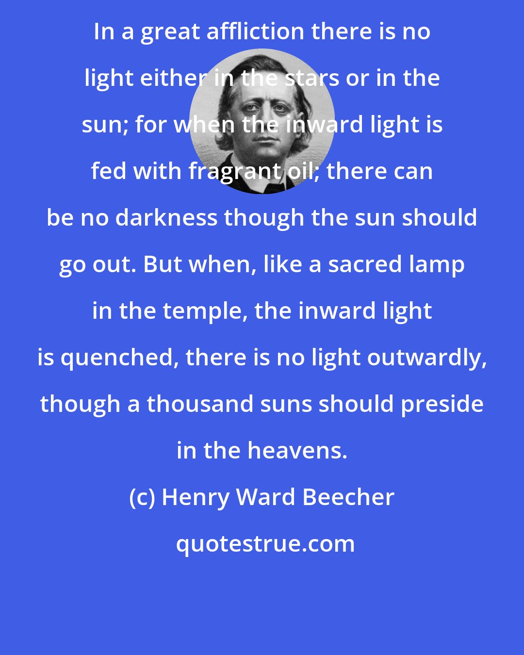 Henry Ward Beecher: In a great affliction there is no light either in the stars or in the sun; for when the inward light is fed with fragrant oil; there can be no darkness though the sun should go out. But when, like a sacred lamp in the temple, the inward light is quenched, there is no light outwardly, though a thousand suns should preside in the heavens.