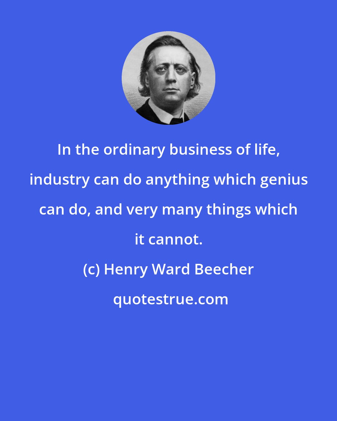 Henry Ward Beecher: In the ordinary business of life, industry can do anything which genius can do, and very many things which it cannot.