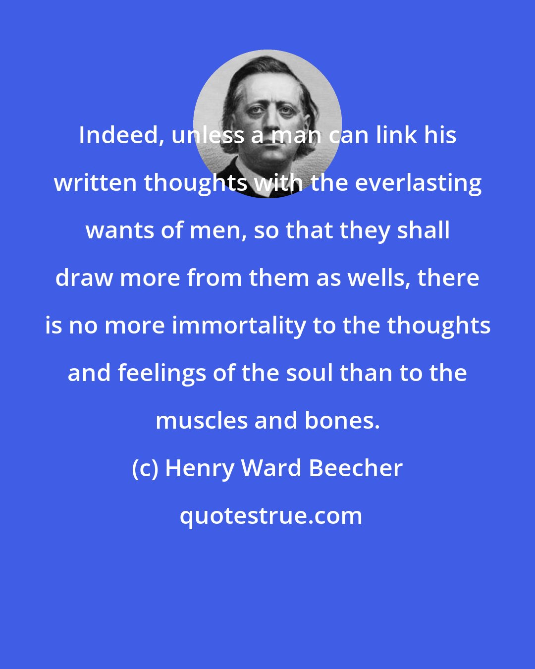 Henry Ward Beecher: Indeed, unless a man can link his written thoughts with the everlasting wants of men, so that they shall draw more from them as wells, there is no more immortality to the thoughts and feelings of the soul than to the muscles and bones.