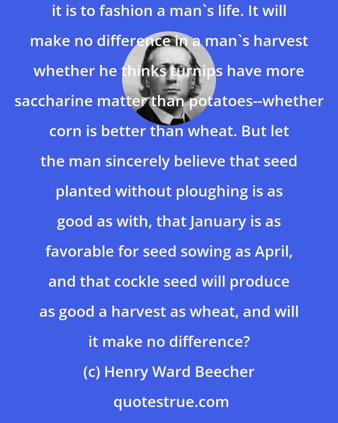 Henry Ward Beecher: It is often said it is no matter what a man believes if he is only sincere. This is true of all minor truths, and false of all truths whose nature it is to fashion a man's life. It will make no difference in a man's harvest whether he thinks turnips have more saccharine matter than potatoes--whether corn is better than wheat. But let the man sincerely believe that seed planted without ploughing is as good as with, that January is as favorable for seed sowing as April, and that cockle seed will produce as good a harvest as wheat, and will it make no difference?