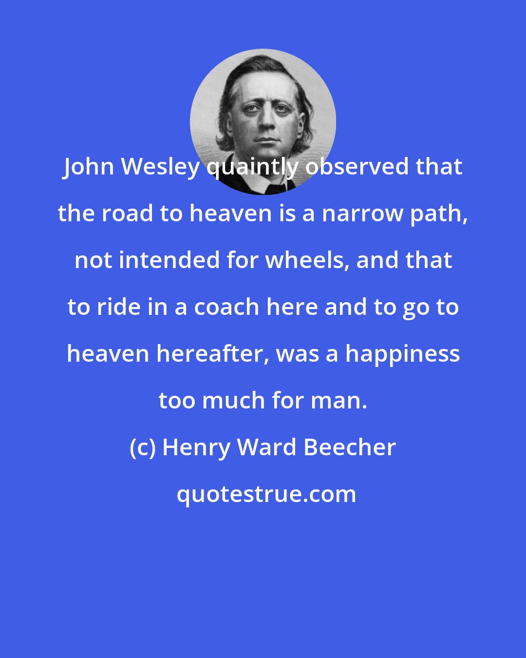 Henry Ward Beecher: John Wesley quaintly observed that the road to heaven is a narrow path, not intended for wheels, and that to ride in a coach here and to go to heaven hereafter, was a happiness too much for man.