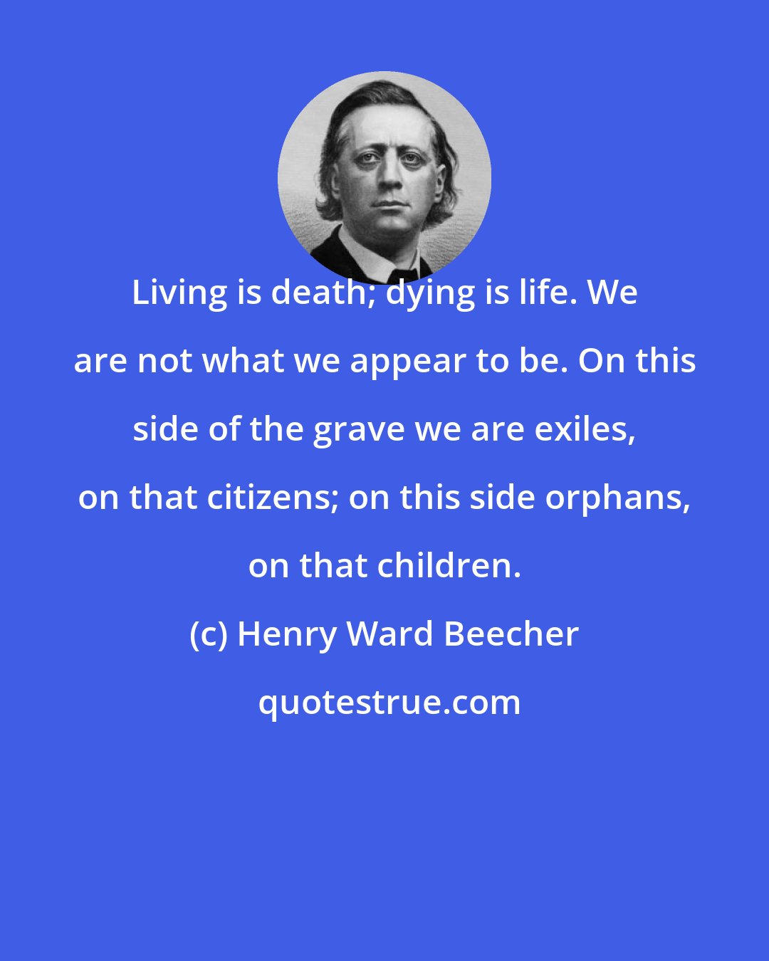 Henry Ward Beecher: Living is death; dying is life. We are not what we appear to be. On this side of the grave we are exiles, on that citizens; on this side orphans, on that children.