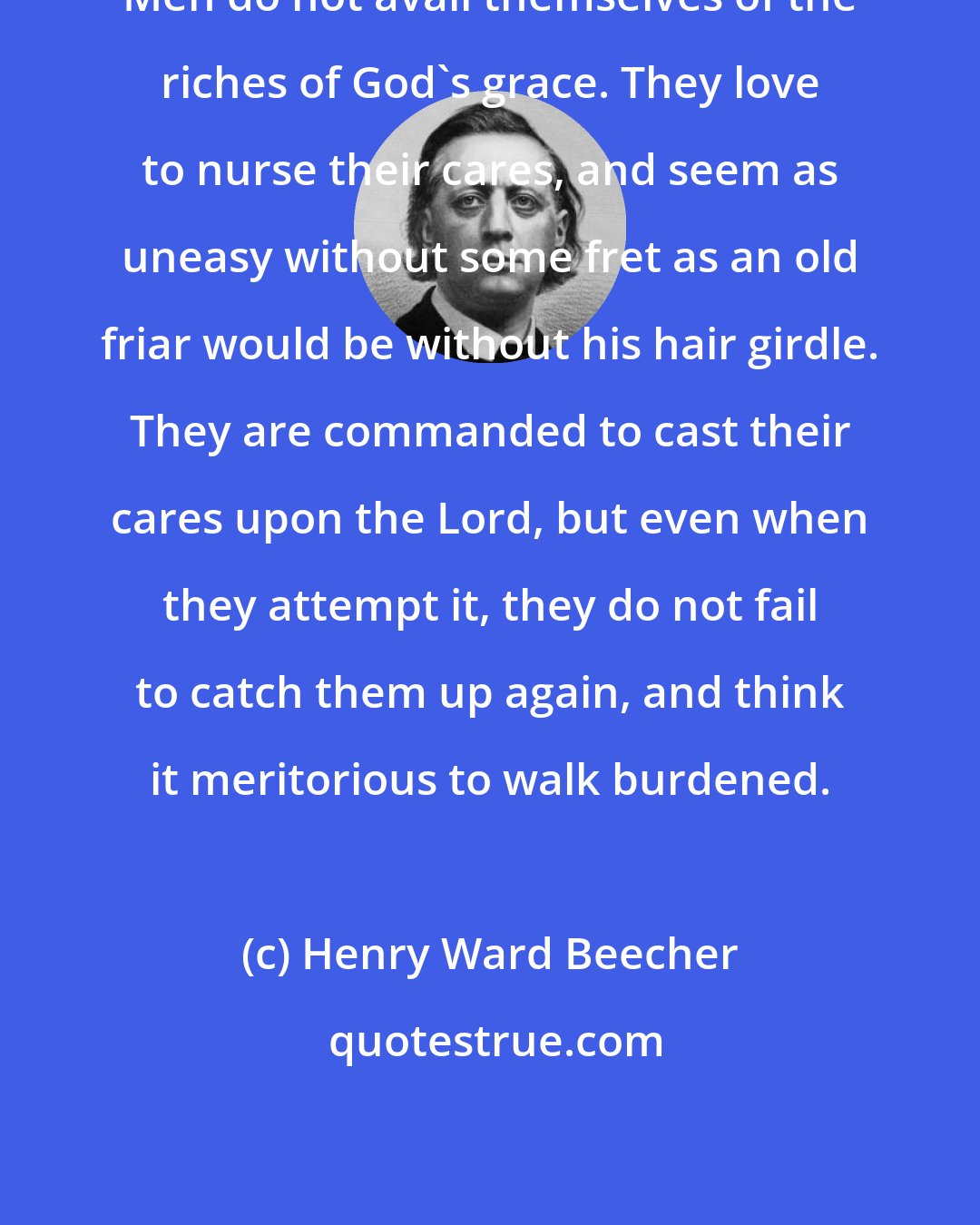 Henry Ward Beecher: Men do not avail themselves of the riches of God's grace. They love to nurse their cares, and seem as uneasy without some fret as an old friar would be without his hair girdle. They are commanded to cast their cares upon the Lord, but even when they attempt it, they do not fail to catch them up again, and think it meritorious to walk burdened.